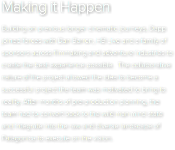 Making it Happen Building on previous longer cinematic journeys, Dapp joined forces with Dan Barron, HB Live and a family of sponsors across filmmaking and adventure industries to create the best experience possible. The collaborative nature of the project allowed the idea to become a successful project the team was motivated to bring to reality. After months of pre-production planning, the team had to convert back to the wild man mind state and integrate into the raw and diverse landscape of Patagonica to execute on the vision. 